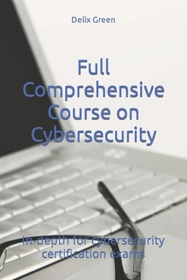 Full Comprehensive Course on Cybersecurity: In-depth for cybersecurity certification exams by Green, Delix