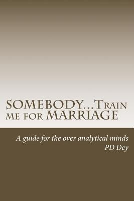 SOMEBODY...Train me for MARRIAGE: A guide to approach marriage, for the over analytical minds by Dey, Pd
