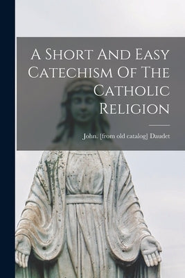 A Short And Easy Catechism Of The Catholic Religion by Daudet, John [From Old Catalog]