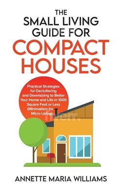 The Small Living Guide for Compact Houses: Practical Strategies for Decluttering and Downsizing to Better Your Home and Life in 1000 Square Feet or Le by Williams, Annette Maria