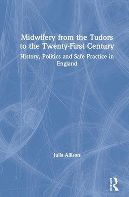 Midwifery from the Tudors to the 21st Century: History, Politics and Safe Practice in England by Allison, Julia