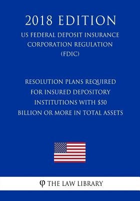 Resolution Plans Required for Insured Depository Institutions with $50 Billion or More in Total Assets (US Federal Deposit Insurance Corporation Regul by The Law Library