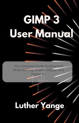 GIMP 3 User Manual: The Complete Guide to Advanced Photo Editing, Graphic Design, and Digital Art by Yange, Luther