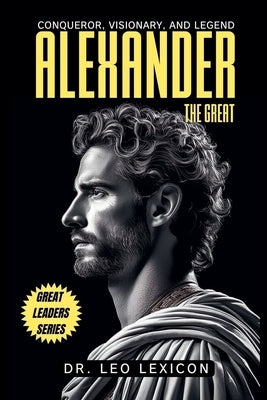 Alexander the Great: Conqueror, Visionary, and Legend by Lexicon, Leo