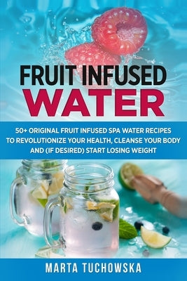 Fruit Infused Water: 50+ Original Fruit and Herb Infused SPA Water Recipes for Holistic Wellness by Tuchowska, Marta