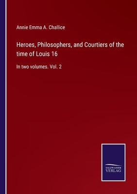 Heroes, Philosophers, and Courtiers of the time of Louis 16: In two volumes. Vol. 2 by Challice, Annie Emma a.