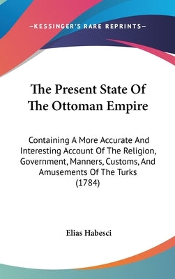 The Present State Of The Ottoman Empire: Containing A More Accurate And Interesting Account Of The Religion, Government, Manners, Customs, And Amuseme by Habesci, Elias