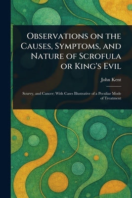 Observations on the Causes, Symptoms, and Nature of Scrofula or King's Evil by Kent, John