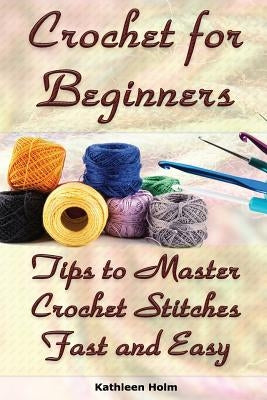 Crochet for Beginners: Tips to Master Crochet Stitches Fast and Easy: (Crochet Projects, Crochet Accessories, Easy Crochet) by Holm, Kathleen