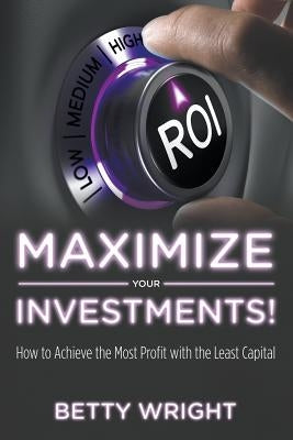 Maximize Your Investments!: How to Achieve the Most Profit With The Least Capital by Wright, Betty