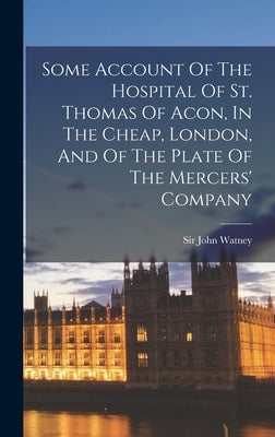 Some Account Of The Hospital Of St. Thomas Of Acon, In The Cheap, London, And Of The Plate Of The Mercers' Company by Watney, John