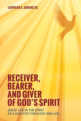 Receiver, Bearer, and Giver of God's Spirit: Jesus' Life in the Spirit as a Lens for Theology and Life by Sánchez, Leopoldo A.