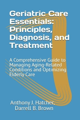 Geriatric Care Essentials: Principles, Diagnosis, and Treatment: A Comprehensive Guide to Managing Aging-Related Conditions and Optimizing Elderly Car by Brown, Darrell B.