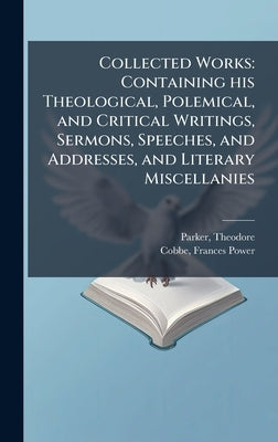 Collected Works: Containing his Theological, Polemical, and Critical Writings, Sermons, Speeches, and Addresses, and Literary Miscellanies by Parker, Theodore