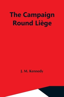 The Campaign Round Liège by M. Kennedy, J.