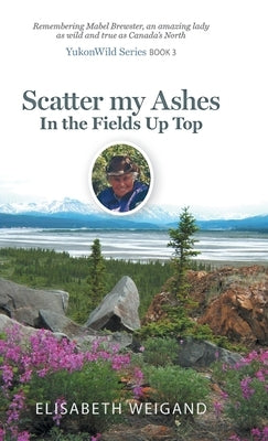 Scatter my Ashes in the Fields Up Top: Remembering Mabel Brewster, an amazing lady as wild and true as Canada's North by Weigand, Elisabeth