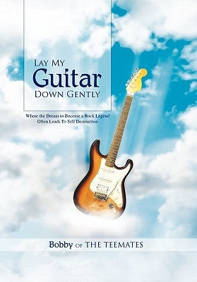 Lay My Guitar Down Gently: Where the Dream to Become a Rock Legend Often Leads to Self Destruction by Bobby of the Teemates