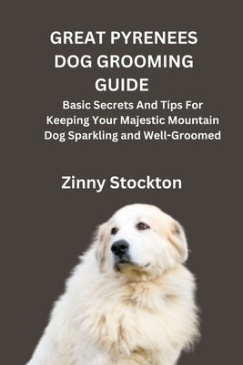 Great Pyrenees Dog Grooming Guide: Basic Secrets And Tips For Keeping Your Majestic Mountain Dog Sparkling and Well-Groomed by Stockton, Zinny