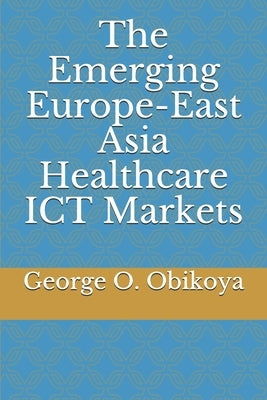 The Emerging Europe-East Asia Healthcare ICT Markets by Obikoya, George O.