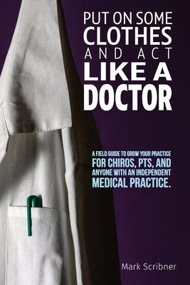Put on Some Clothes and ACT Like a Doctor: A Field Guide to Grow Your Practice for Chiros, Pts, and Anyone with an Independent Medical Practice by Scribner, Mark A.