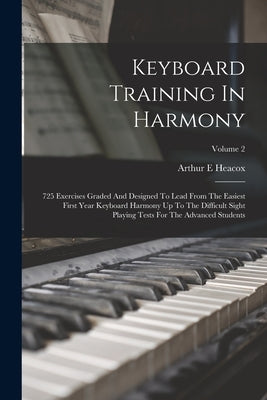 Keyboard Training In Harmony: 725 Exercises Graded And Designed To Lead From The Easiest First Year Keyboard Harmony Up To The Difficult Sight Playi by Heacox, Arthur E.