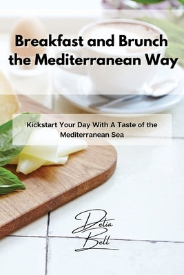 Breakfast and Brunch the Mediterranean Way: Kickstart Your Day With A Taste of the Mediterranean Sea by Bell, Delia