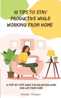 10 Tips To Stay Productive While Working From Home: A Step-by- Step Guide for Balancing Work and Life from Home by Harper, Jimmy