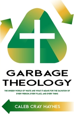 Garbage Theology: The Unseen World of Waste and What It Means for the Salvation of Every Person, Every Place, and Every Thing by Haynes, Caleb Cray