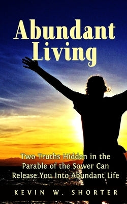Abundant Living: Two Truths Hidden in the Parable of the Sower Can Release You Into Abundant Life by Shorter, Kevin W.
