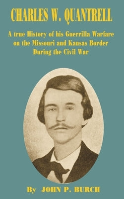 Charles W Quantrell: A True History of His Guerrilla Warfare on the Missouri and Kansas Border During the Civil War by Burch, John P.