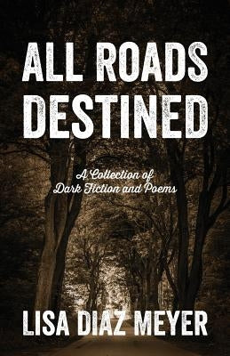 All Roads Destined: A Collection of Dark Fiction and Poems by Meyer, Lisa Diaz