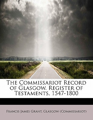 The Commissariot Record of Glasgow. Register of Testaments, 1547-1800 by Grant, Francis James
