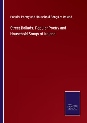Street Ballads. Popular Poetry and Household Songs of Ireland by Pop Poetry & Household Songs of Ireland