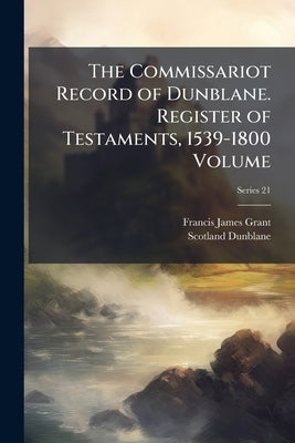 The Commissariot Record of Dunblane. Register of Testaments, 1539-1800 Volume; Series 21 by Grant, Francis James