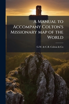 A Manual to Accompany Colton's Missionary map of the World by G. W. &. C. B. Colton &. Co