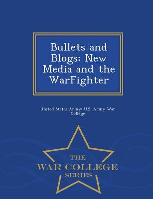 Bullets and Blogs: New Media and the Warfighter - War College Series by United States Army U. S. Army War Colleg
