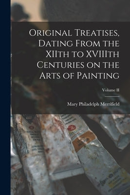 Original Treatises, Dating From the XIIth to XVIIIth Centuries on the Arts of Painting; Volume II by Merrifield, Mary Philadelph
