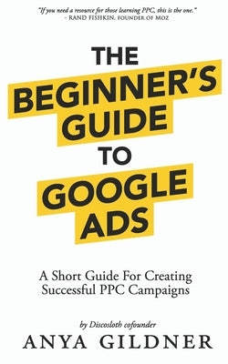 The Beginner's Guide To Google Ads: The Insider's Complete Resource For Everything PPC Agencies Won't Tell You, Second Edition 2019 by Gildner, Anya