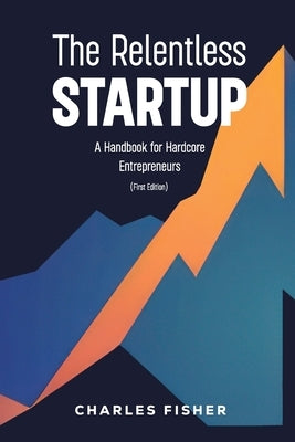 The Relentless Startup, A Handbook for Hardcore Entrepreneurs by Fisher, Charles