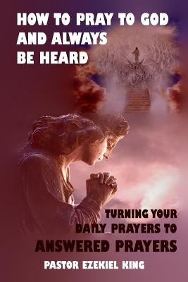 How to Pray to God and Always be Heard: Turning Your Daily Prayers to Answered Prayers by King, Pastor Ezekiel