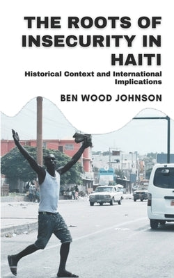 The Roots of Insecurity in Haiti: Historical Context and International Implications by Johnson, Ben Wood