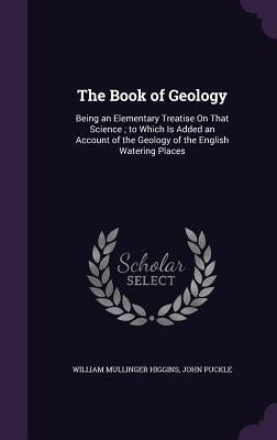 The Book of Geology: Being an Elementary Treatise On That Science; to Which Is Added an Account of the Geology of the English Watering Plac by Higgins, William Mullinger