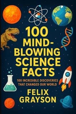 100 Mind-Blowing Science Facts: 100 Unbelievable Discoveries and Phenomena That Will Change the Way You See the World by Grayson, Felix