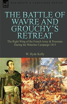 The Battle of Wavre and Grouchy's Retreat: The Right Wing of the French Army & Prussians During the Waterloo Campaign 1815 by Kelly, W. Hyde