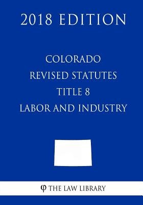 Colorado Revised Statutes - Title 8 - Labor and Industry (2018 Edition) by The Law Library