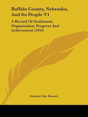 Buffalo County, Nebraska, And Its People V1: A Record Of Settlement, Organization, Progress And Achievement (1916) by Bassett, Samuel Clay