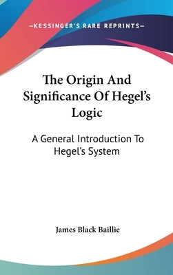 The Origin And Significance Of Hegel's Logic: A General Introduction To Hegel's System by Baillie, James Black