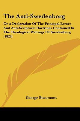The Anti-Swedenborg: Or A Declaration Of The Principal Errors And Anti-Scriptural Doctrines Contained In The Theological Writings Of Swedenborg (1824) by Beaumont, George