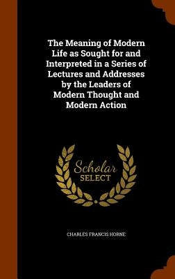 The Meaning of Modern Life as Sought for and Interpreted in a Series of Lectures and Addresses by the Leaders of Modern Thought and Modern Action by Horne, Charles Francis