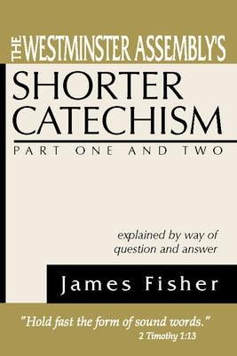 The Westminster Assembly's Shorter Catechism Explained by Way of Question and Answer, Part I and II by Fisher, James